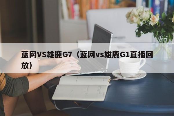 蓝网VS雄鹿G7（蓝网vs雄鹿G1直播回放）